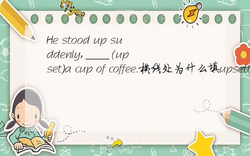 He stood up suddenly,____（upset）a cup of coffee.横线处为什么填upsetting,为什么是-ing形式?求详解.能改成to upset