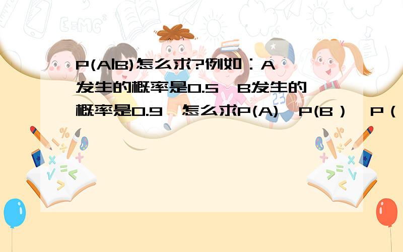 P(A|B)怎么求?例如：A发生的概率是0.5,B发生的概率是0.9,怎么求P(A),P(B）,P（A|B）.