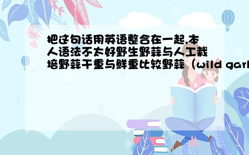 把这句话用英语整合在一起,本人语法不太好野生野蒜与人工栽培野蒜干重与鲜重比较野蒜（wild garlic ） 人工栽培（artificially cultivated wild garlic） 干重（dry weight ）鲜重（fresh weight ）