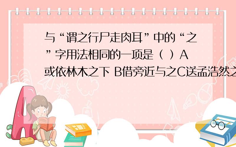 与“谓之行尸走肉耳”中的“之”字用法相同的一项是（ ）A或依林木之下 B借旁近与之C送孟浩然之广陵 D不能称前时之闻