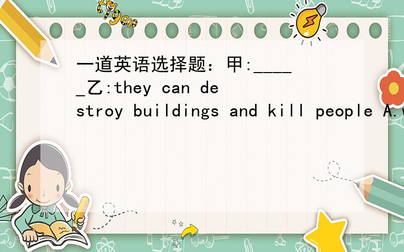 一道英语选择题：甲:_____乙:they can destroy buildings and kill people A.whatdo you think of eart...一道英语选择题：甲:_____乙:they can destroy buildings and kill people A.whatdo you think of earthquake Bdo you think earthquake do