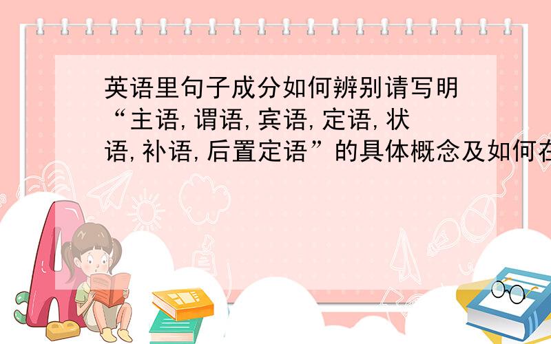 英语里句子成分如何辨别请写明“主语,谓语,宾语,定语,状语,补语,后置定语”的具体概念及如何在句子中分辨（如果能举几个例子更好了）.顺便问一下,宾语从句,表语从句,定语从句,状语从