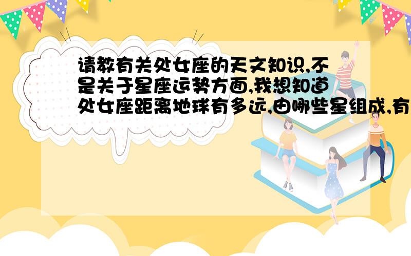 请教有关处女座的天文知识,不是关于星座运势方面,我想知道处女座距离地球有多远,由哪些星组成,有没有行星,都叫什么名字,最好能够提供星图,另外还想知道有关处女座星团的一些知识.