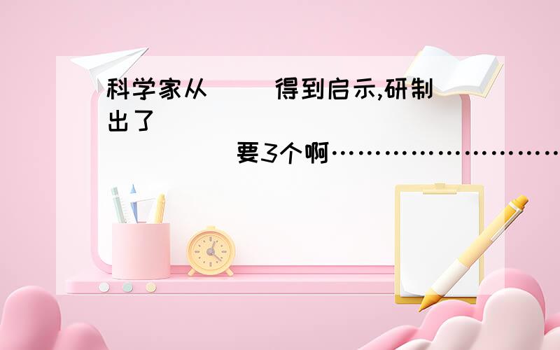 科学家从（ ）得到启示,研制出了（　　　　　　　　　　　　　　　）要3个啊………………………………急死了!