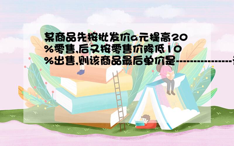 某商品先按批发价a元提高20%零售,后又按零售价降低10%出售,则该商品最后单价是----------------元