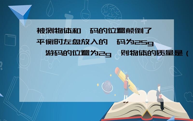 被测物体和砝码的位置颠倒了,平衡时左盘放入的砝码为25g,游码的位置为2g,则物体的质量是（ ）.上课老师倒是讲过,只是没听明白这类题的做法,