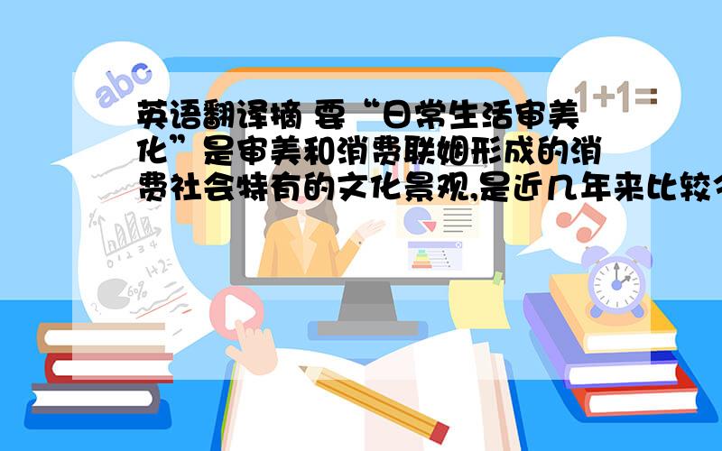 英语翻译摘 要“日常生活审美化”是审美和消费联姻形成的消费社会特有的文化景观,是近几年来比较令人关注的一种文化现象,也是一种美学现象.本文通过对日常生活审美化的概念及理论背