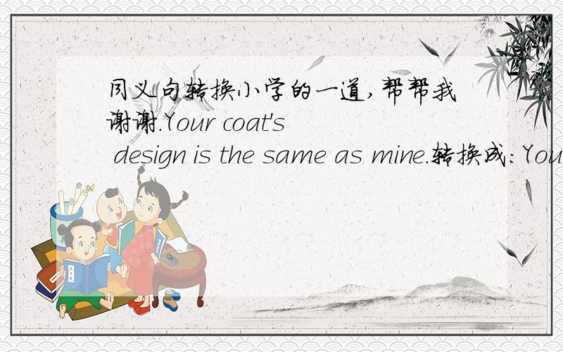 同义句转换小学的一道,帮帮我谢谢.Your coat's design is the same as mine.转换成：Your coat has________________mine.