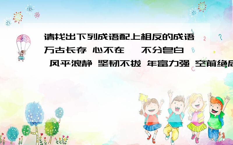 请找出下列成语配上相反的成语万古长存 心不在焉 不分皂白 风平浪静 坚韧不拔 年富力强 空前绝后 青云直上 自暴自弃 坚贞不屈  幸灾乐祸 画蛇添足