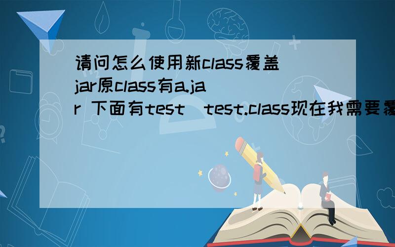 请问怎么使用新class覆盖jar原class有a.jar 下面有test\test.class现在我需要覆盖a.jar中的test.class,