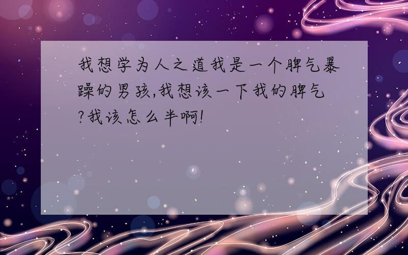 我想学为人之道我是一个脾气暴躁的男孩,我想该一下我的脾气?我该怎么半啊!