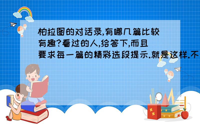 柏拉图的对话录,有哪几篇比较有趣?看过的人,给答下,而且要求每一篇的精彩选段提示.就是这样.不要胡弄我.