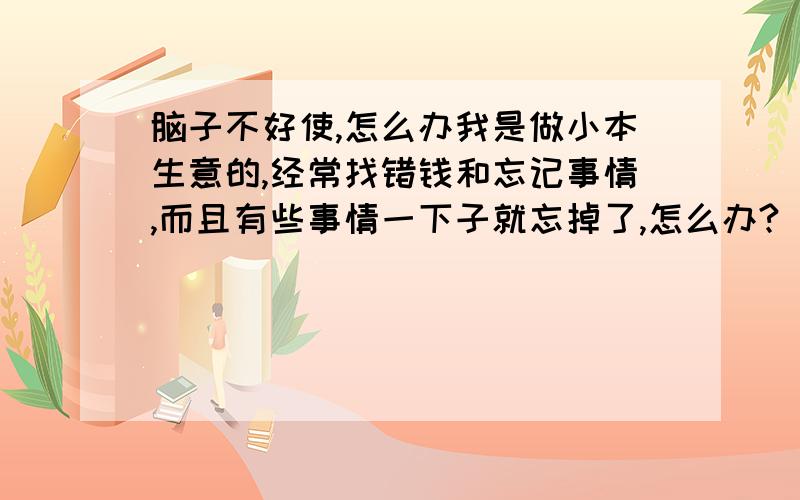 脑子不好使,怎么办我是做小本生意的,经常找错钱和忘记事情,而且有些事情一下子就忘掉了,怎么办?