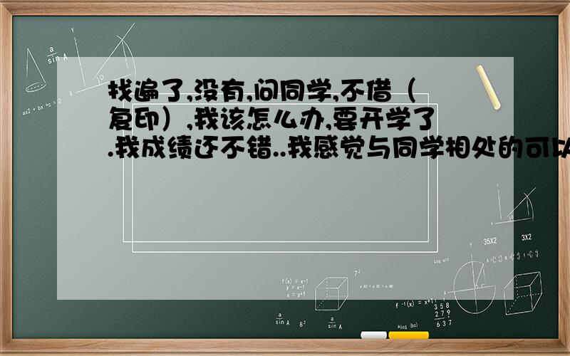 找遍了,没有,问同学,不借（复印）,我该怎么办,要开学了.我成绩还不错..我感觉与同学相处的可以，有什么忙我都是第一个帮。现在他们让我感到了心灰意冷，我该怎么办啊。QQ上跟他们说要