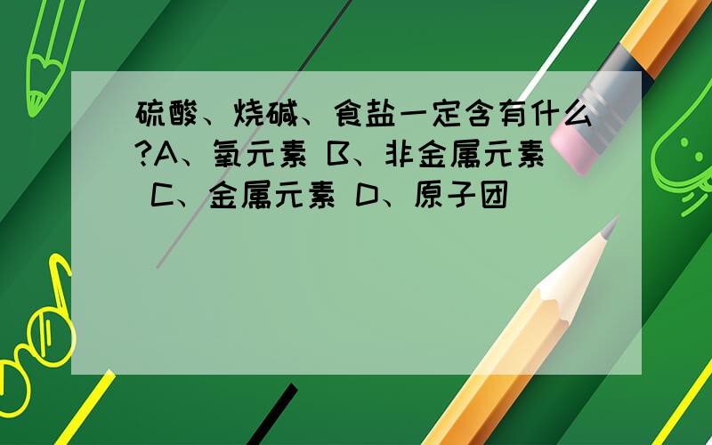 硫酸、烧碱、食盐一定含有什么?A、氧元素 B、非金属元素 C、金属元素 D、原子团