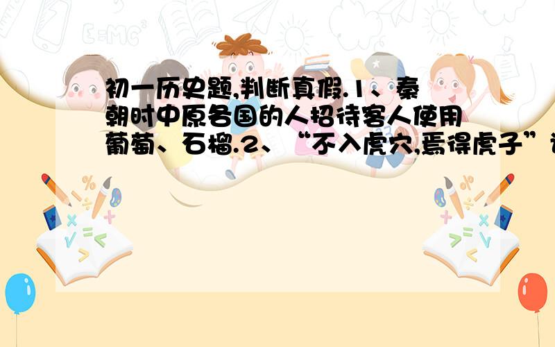 初一历史题,判断真假.1、秦朝时中原各国的人招待客人使用葡萄、石榴.2、“不入虎穴,焉得虎子”讲的是班超面临险境,从容不迫,出色完成使命的故事.这一内容,可以在史记中查到.3、战国时