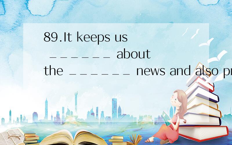 89.It keeps us ______ about the ______ news and also provides entertainment in the house.1.TV has many advantages.It keeps us ______ about the ______ news and also provides entertainment in the house.A.informed; latest B.to know; laterC.learning; lat