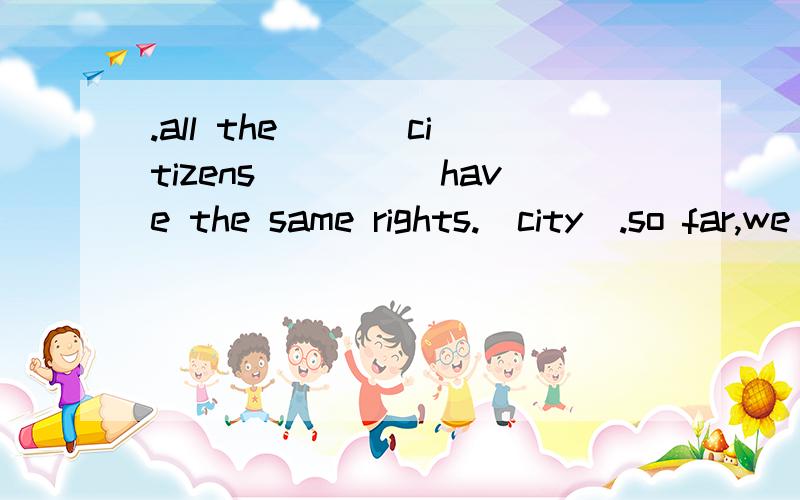 .all the ___citizens_____have the same rights.(city).so far,we __have chosen___our presents for the old people.(choose).Alice __put__ up her hand to answer the teacher's question.(put).we were made __to draw___ a bar chart.ben had to do everything by