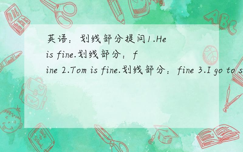 英语：划线部分提问1.He is fine.划线部分：fine 2.Tom is fine.划线部分：fine 3.I go to school by bus.划线部分：by bus 4.He goes to school by bus.划线部分:by bus 5.I can get to the shop by bike.划线部分：by bike 6.He can