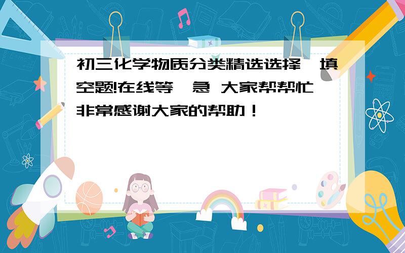 初三化学物质分类精选选择,填空题!在线等,急 大家帮帮忙非常感谢大家的帮助！