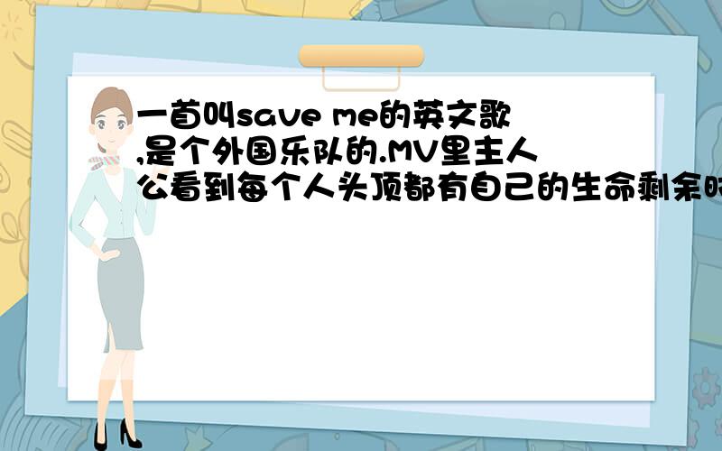 一首叫save me的英文歌,是个外国乐队的.MV里主人公看到每个人头顶都有自己的生命剩余时间,救人后会传递