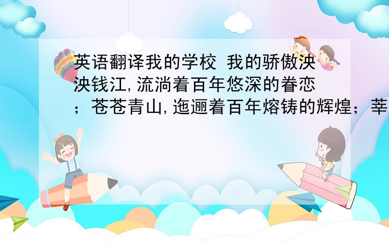 英语翻译我的学校 我的骄傲泱泱钱江,流淌着百年悠深的眷恋；苍苍青山,迤逦着百年熔铸的辉煌；莘莘学子涌动着百年不变的情怀；衮衮名师升华着百年热切的期待.在此华诞吉日,让我们一