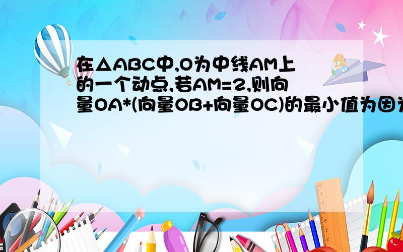 在△ABC中,O为中线AM上的一个动点,若AM=2,则向量OA*(向量OB+向量OC)的最小值为因为别人已有提问过.但别人的回答我看不懂.这个才是题目有！在三角形ABC中，O为中线AM的一个动点，若AM=2，则向