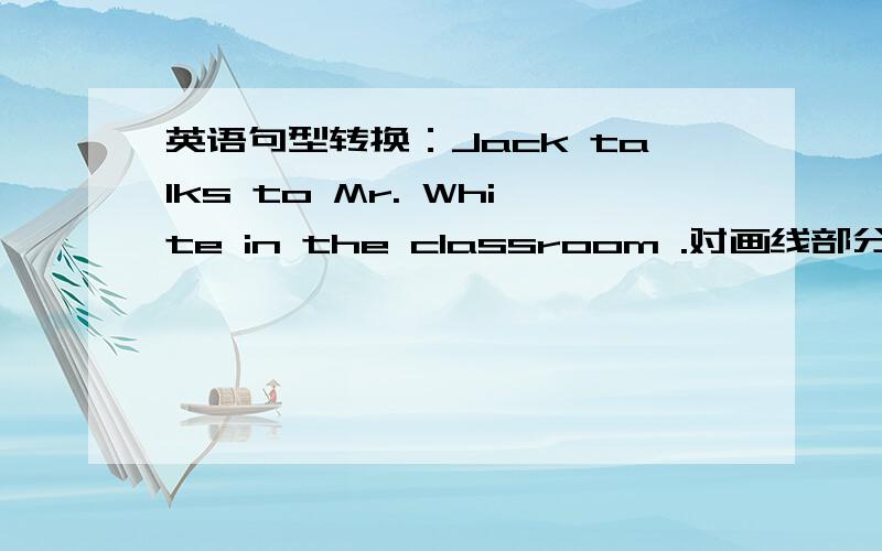 英语句型转换：Jack talks to Mr. White in the classroom .对画线部分提问划线部分为（Mr.White）___ ____ Jack _____ to in the classroom?