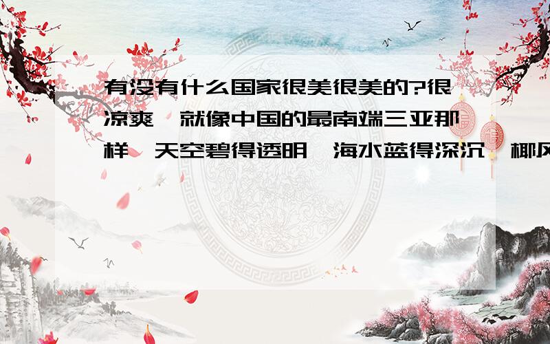 有没有什么国家很美很美的?很凉爽,就像中国的最南端三亚那样,天空碧得透明,海水蓝得深沉,椰风摇曳,很凉爽,很舒服,绝对是旅游的好方向?寻求美丽的国家.