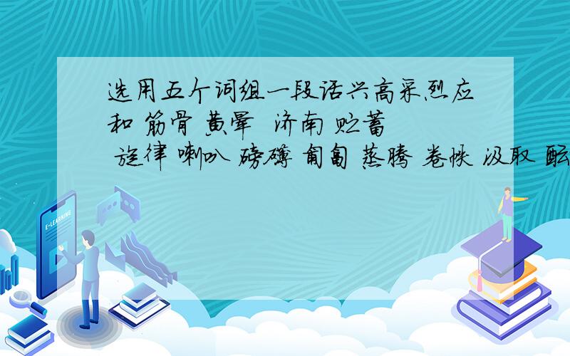 选用五个词组一段话兴高采烈应和 筋骨 黄晕  济南 贮蓄 旋律 喇叭 磅礴 匍匐 蒸腾 卷帙 汲取 酝酿 滑稽 恭喜 渊博 陛下 骇人听闻 一事无成 无忧无虑 精美绝伦