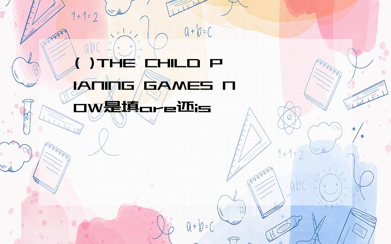 ( )THE CHILD PIANING GAMES NOW是填are还is