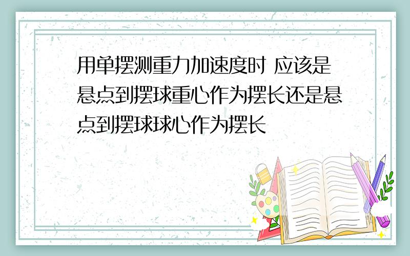 用单摆测重力加速度时 应该是悬点到摆球重心作为摆长还是悬点到摆球球心作为摆长