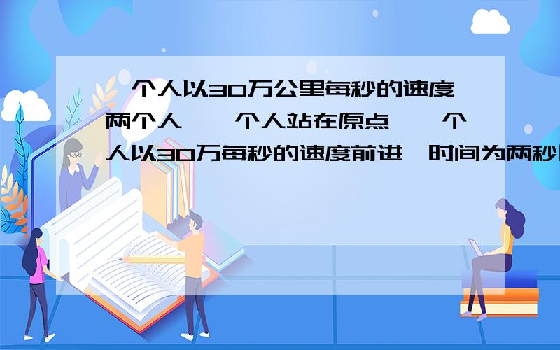 一个人以30万公里每秒的速度两个人,一个人站在原点,一个人以30万每秒的速度前进,时间为两秒回到原点,那站在原点的人经过了多长时间?不是说达到一定的速度时间会有所改变么？