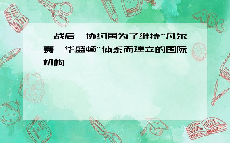 一战后,协约国为了维持“凡尔赛—华盛顿”体系而建立的国际机构