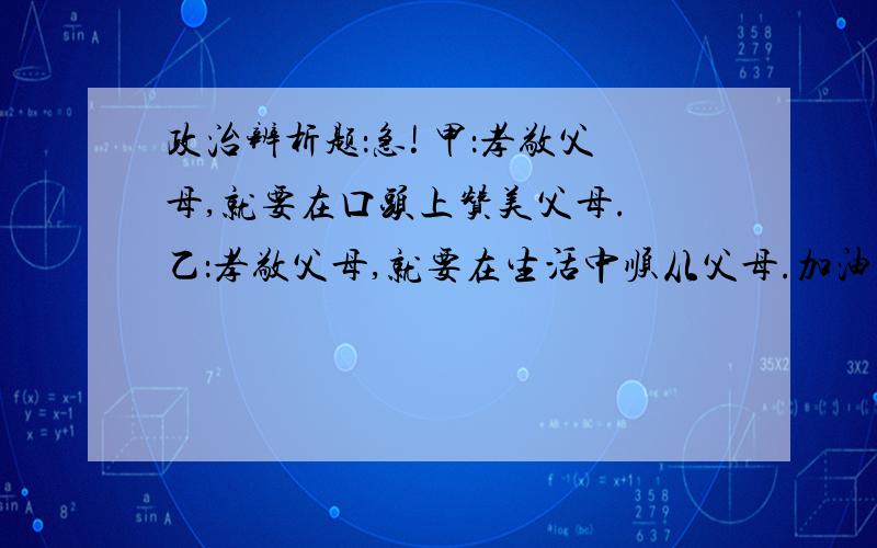 政治辨析题：急! 甲：孝敬父母,就要在口头上赞美父母. 乙：孝敬父母,就要在生活中顺从父母.加油啊 回答好的我给分!八年级上册政治辨析啊 不懂的靠边站,别浪费我时间啊...不过还是谢谢