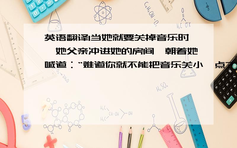 英语翻译1当她就要关掉音乐时,她父亲冲进她的房间,朝着她喊道：“难道你就不能把音乐关小一点?”（Use 