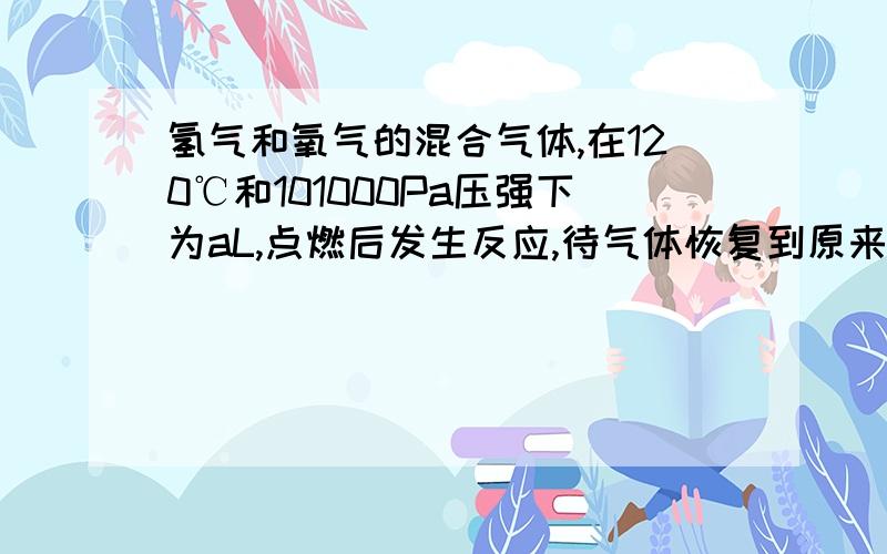 氢气和氧气的混合气体,在120℃和101000Pa压强下为aL,点燃后发生反应,待气体恢复到原来的温度和压强测的体积为bL,原混合气体中氢气和氧气各是多少升?请说得详细,通俗点,