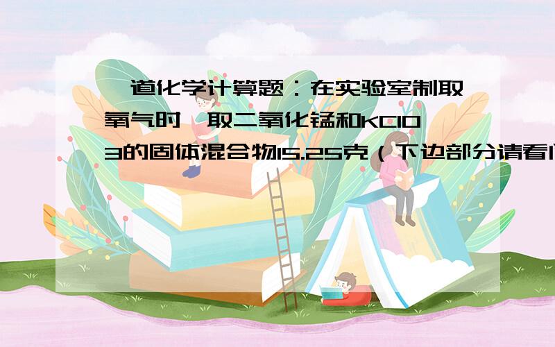 一道化学计算题：在实验室制取氧气时,取二氧化锰和KClO3的固体混合物15.25克（下边部分请看问题补充）加热至不再产生气体为止,收集到一定质量的氧气.某化学兴趣小组欲求所制氧气的质量