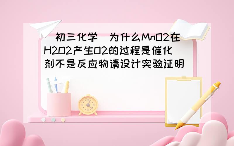 (初三化学）为什么MnO2在H2O2产生O2的过程是催化剂不是反应物请设计实验证明