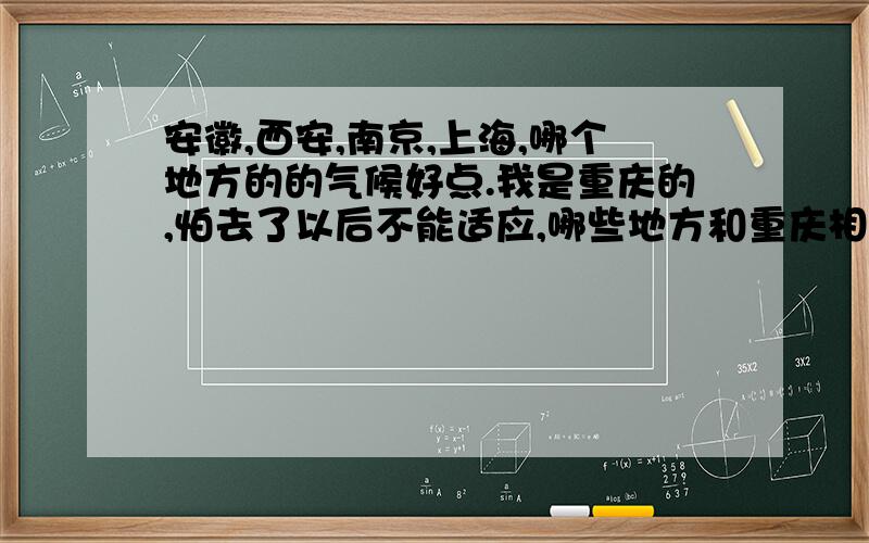 安徽,西安,南京,上海,哪个地方的的气候好点.我是重庆的,怕去了以后不能适应,哪些地方和重庆相近,和比重庆的好?武汉和重庆的气候相差大吗？