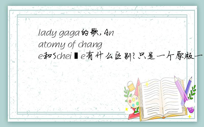 lady gaga的歌,Anatomy of change和Scheiße有什么区别?只是一个原版一个是剪接版?有分