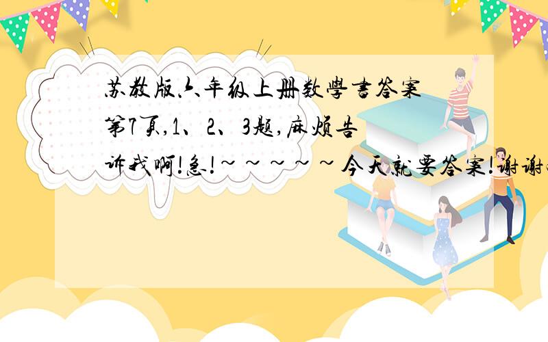 苏教版六年级上册数学书答案 第7页,1、2、3题,麻烦告诉我啊!急!~~~~~今天就要答案!谢谢啦!速度给啊!错了，是2、3、4  题啊！！！！速度点给！！！！