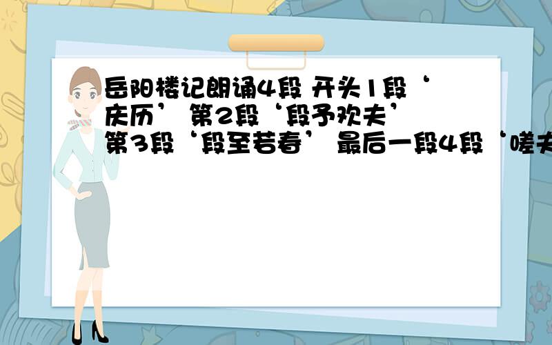 岳阳楼记朗诵4段 开头1段‘庆历’ 第2段‘段予欢夫’ 第3段‘段至若春’ 最后一段4段‘嗟夫’ 求出处