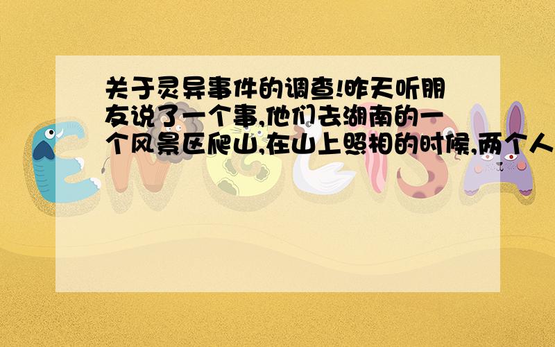 关于灵异事件的调查!昨天听朋友说了一个事,他们去湖南的一个风景区爬山,在山上照相的时候,两个人照出来,结果看到相片里面（数码的,拍了就可以立刻看到）只有一个人,都觉得很邪,不知