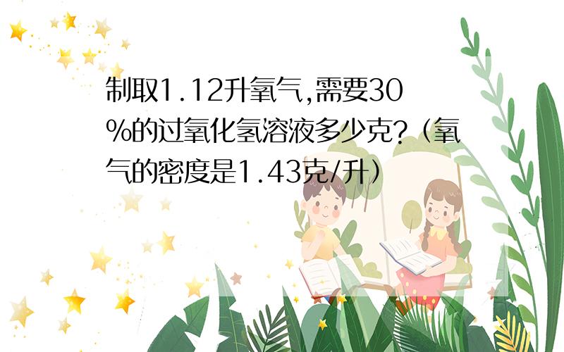 制取1.12升氧气,需要30%的过氧化氢溶液多少克?（氧气的密度是1.43克/升）