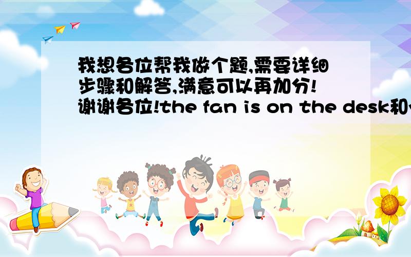 我想各位帮我做个题,需要详细步骤和解答,满意可以再加分!谢谢各位!the fan is on the desk和you want it合并成含有定语从句的住从复合句,前面为主后面为从需要详细解答步骤和做法…后面的也一