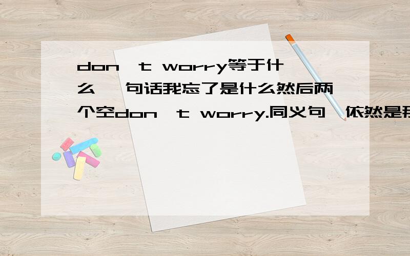 don't worry等于什么 一句话我忘了是什么然后两个空don't worry.同义句,依然是那句话然后三个空,是什么