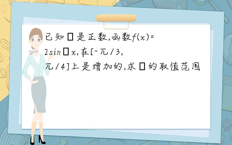 已知ω是正数,函数f(x)=2sinωx,在[-兀/3,兀/4]上是增加的,求ω的取值范围