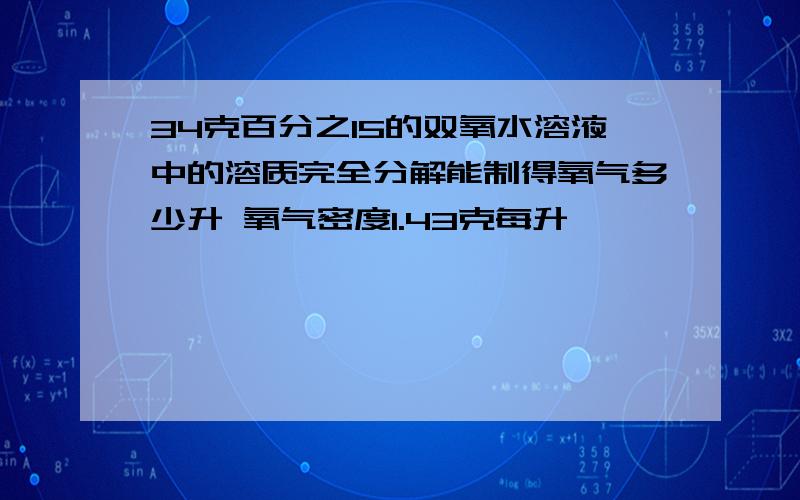 34克百分之15的双氧水溶液中的溶质完全分解能制得氧气多少升 氧气密度1.43克每升