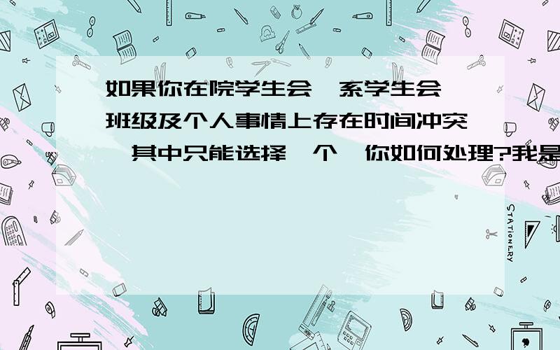 如果你在院学生会、系学生会、班级及个人事情上存在时间冲突,其中只能选择一个,你如何处理?我是参加院学生会面试